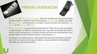 PRIMERA GENERACION
 El 3 de abril de 1973,18 Martín Cooper directivo de Motorola realizó la primera
llamada desde un teléfono móvil del proyecto DynaTAC 8000Xdesde una calle
de Nueva York.19 precisamente a su mayor rival en el sector de telefonía: Joel
Engel, de los Bell Labs de AT&T.
 El DynaTAC 8000X es presentado oficialmente en 1984, año en que se empezó
a comercializar. El teléfono pesaba cerca de 1 kg, tenía un tamaño de 33.02 x
4,445 x 8,89 centímetros y su batería duraba una hora de comunicación o una
jornada laboral (ocho horas) en espera, con pantalla led.
 Los equipos 1G pueden parecer algo aparatosos para los estándares actuales
pero fueron un gran avance para su época, ya que podían ser trasladados y
utilizados por una única persona.
 