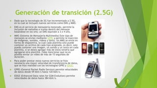  Dado que la tecnología de 2G fue incrementada a 2.5G,
en la cual se incluyen nuevos servicios como EMS y MMS:
 EMS es el servicio de mensajería mejorado, permite la
inclusión de melodías e iconos dentro del mensaje
basándose en los sms; un EMS equivale a 3 o 4 sms.
 MMS (Sistema de Mensajería Multimedia) Este tipo de
mensajes se envían mediante GPRS y permite la inserción
de imágenes, sonidos, videos y texto. Un MMS se envía en
forma de diapositiva, la cual cada plantilla solo puede
contener un archivo de cada tipo aceptado, es decir, solo
puede contener una imagen, un sonido y un texto en cada
plantilla, si se desea agregar más de estos tendría que
agregarse otra plantilla. Cabe mencionar que no es
posible enviar un vídeo de más de 15 segundos de
duración.
 Para poder prestar estos nuevos servicios se hizo
necesaria una mayor velocidad de transferencia de datos,
que se hizo realidad con las tecnologías GPRS y EDGE.
 GPRS (General Packet Radio Service) permite velocidades
de datos desde 59 kbit/s hasta 120 kbit/s.
 EDGE (Enhanced Data rates for GSM Evolution) permite
velocidades de datos hasta 384 kbit/s.
Generación de transición (2.5G)
 