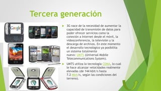 Tercera generación
 3G nace de la necesidad de aumentar la
capacidad de transmisión de datos para
poder ofrecer servicios como la
conexión a Internet desde el móvil, la
videoconferencia, la televisión y la
descarga de archivos. En este momento
el desarrollo tecnológico ya posibilita
un sistema totalmente
nuevo: UMTS (Universal Mobile
Telecommunications System).
 UMTS utiliza la tecnología CDMA, lo cual
le hace alcanzar velocidades realmente
elevadas (de 144 kbit/s hasta
7.2 Mbit/s, según las condiciones del
terreno).
 