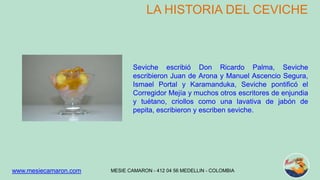 LA HISTORIA DEL CEVICHE 
Seviche escribió Don Ricardo Palma, Seviche 
escribieron Juan de Arona y Manuel Ascencio Segura, 
Ismael Portal y Karamanduka, Seviche pontificó el 
Corregidor Mejía y muchos otros escritores de enjundia 
y tuétano, criollos como una lavativa de jabón de 
pepita, escribieron y escriben seviche. 
MESIE CAMARON - www.mesiecamaron.com 412 04 56 MEDELLIN - COLOMBIA 
 