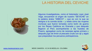 LA HISTORIA DEL CEVICHE 
Algunos investigadores, como el historiador Juan José 
Vega, encuentran el origen de nuestro “SEVICHE” en 
la palabra árabe “SIBECH” – que es con la que se 
designa a la comida ácida – y relata cómo las mujeres 
moriscas que fueron tomadas como botín de guerra 
por los Reyes Católicos en Granada y que después 
llegaron al Perú acompañando a las huestes de 
Pizarro, agregaban zumo de naranjas agrias primero y 
después jugo de limón al pescado crudo con ají y algas 
que preparaban los peruanos prehispánicos. 
MESIE CAMARON - www.mesiecamaron.com 412 04 56 MEDELLIN - COLOMBIA 
 