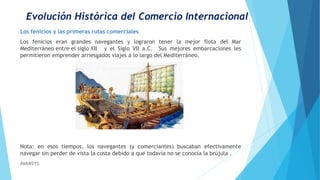 Evolución Histórica del Comercio Internacional
Los fenicios y las primeras rutas comerciales
Los fenicios eran grandes navegantes y lograron tener la mejor flota del Mar
Mediterráneo entre el siglo XII y el Siglo VII a.C. Sus mejores embarcaciones les
permitieron emprender arriesgados viajes a lo largo del Mediterráneo.
Nota: en esos tiempos, los navegantes (y comerciantes) buscaban efectivamente
navegar sin perder de vista la costa debido a que todavía no se conocía la brújula .
AVANSYS
 