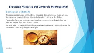 Evolución Histórica del Comercio Internacional
El comercio en la Edad Media
Retroceso del comercio en Occidente (Europa). Contrariamente existe un auge
del comercio entre el Oriente (China, India, etc.) y el norte del África.
Surgen las factorías, que eran grandes almacenes donde se depositaban las
mercancías que iban a ser transportadas.
En esos años , la navegación había mejorado enormemente con la utilización de
un invento chino muy antiguo: la brújula.
AVANSYS
 