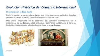 Evolución Histórica del Comercio Internacional
El comercio en la Edad Media
Posteriormente, se desarrollaron ferias que constituyeron un definitivo impulso,
primero al comercio local y después al comercio internacional.
Otro punto importante en el desarrollo del comercio internacional fue el
crecimiento de los bancos. Estas actividades estuvieron básicamente a cargo de
los judíos, los templarios y los lombardos. Nace la letra de pago.
AVANSYS
 
