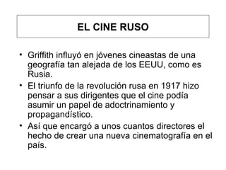 Gr iffith influyó en jóvenes cineastas de una geografía tan alejada de los EEUU, como es Rusia. El triunfo de la revolución rusa en 1917 hizo pensar a sus dirigentes que el cine podía asumir un papel de adoctrinamiento y propagandístico.  Así que encargó a unos cuantos directores el hecho de crear una nueva cinematografía en el país.  EL CINE RUSO 