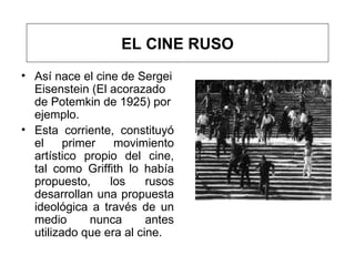 Así nace el cine de Sergei Eisenstein  (El acorazado de Potemkin de 1925) por ejemplo.  Esta corriente , constituyó el primer movimiento artístico propio del cine, tal como Griffith lo había propuesto, los rusos desarrollan una propuesta ideológica a través de un medio nunca antes utilizado que era al cine.  EL CINE RUSO 