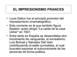 Louis Delluc fue el principal promotor del impresionismo cinematográfico.  Esta corriente  en la que también figura Epstein ;  quien  dirigió "La caída de la casa Usher"  en 1927.  Entre tanto en España se desarrollaba otro movimiento de vanguardia, el surrealismo. Luis Buñuel y Salvador Dalí iban contribuyendo al estilo surrealista, el cual buscaba expresar el subconsciente de las personas de forma poética.  EL IMPRESIONISMO FRANCES 