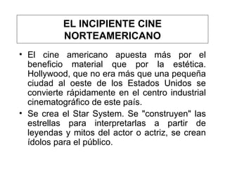 El cine americano apuesta más por el beneficio material que por la estética.  Hollywood, que no era más que una pequeña ciudad al oeste de los Estados Unidos se convierte rápidamente en el centro industrial cinematográfico de este país.  Se crea el Star System. Se  "construyen" las estrellas para interpretarlas   a partir de leyendas y mitos del actor o actriz, se crean ídolos para el público. EL INCIPIENTE CINE NORTEAMERICANO 