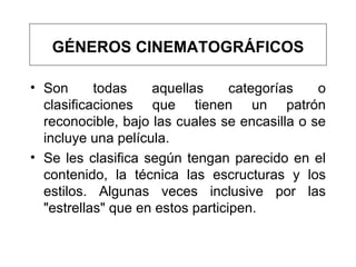 GÉNEROS CINEMATOGRÁFICOS Son todas aquellas categorías o clasificaciones que tienen un patrón reconocible, bajo las cuales se encasilla o se incluye una película.  Se les clasifica según tengan parecido en el contenido, la técnica las escructuras y los estilos. Algunas veces inclusive por las "estrellas" que en estos participen. 