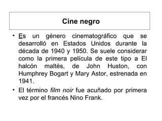 Cine negro E s  un género cinematográfico que se desarrolló en Estados Unidos durante la década de 1940 y 1950. Se suele considerar como la primera película de este tipo a El halcón maltés, de John Huston, con Humphrey Bogart y Mary Astor, estrenada en 1941. El término  film noir  fue acuñado por primera vez por el francés Nino Frank .  