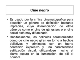 E s usado por la crítica cinematográfica para describir un género de definición bastante imprecisa, cuya diferenciación de otros géneros como el cine de gángsters o el cine social está muy difuminada.  Habitualmente, las películas caracterizadas como de cine negro giran en torno a hechos delictivos y criminales con un fuerte contenido expresivo y una característica estilización visual, utilizandose mucho el clarro oscuro en la iluminación , de allí el nombre.      Cine negro 