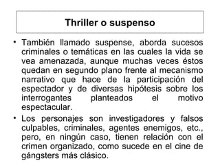 Thriller o suspenso También llamado suspense,  aborda sucesos criminales o tem áticas en las cuales la vida se vea amenazada, aunque muchas veces  éstos quedan en segundo plano frente al mecanismo narrativo que hace de la participación del espectador y de diversas hipótesis sobre los interrogantes planteados el motivo espectacular.  Los personajes son investigadores y falsos culpables, criminales, agentes enemigos, etc., pero, en ningún caso, tienen relación con el crimen organizado, como sucede en el cine de gángsters  más clásico . 