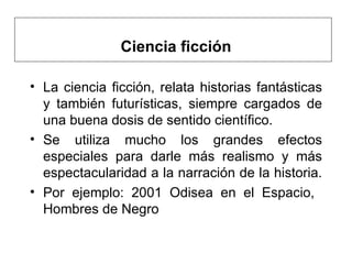 Ciencia ficción La ciencia ficción, relata historias fantásticas y también futurísticas, siempre cargados de una buena dosis de sentido científico.  Se utiliza mucho los grandes efectos especiales para darle más realismo y más espectacularidad a la narración de la historia.  Por ejemplo: 2001 Odisea en el Espacio,  Hombres de Negro   