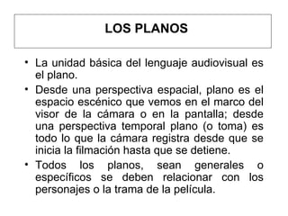 LOS PLANOS La unidad básica del lenguaje audiovisual es el plano.  Desde una perspectiva espacial, plano es el espacio escénico que vemos en el marco del visor de la cámara o en la pantalla; desde una perspectiva temporal plano (o toma) es todo lo que la cámara registra desde que se inicia la filmación hasta que se detiene. Todos los planos, sean generales o específicos se deben relacionar con los personajes o la trama de la película.  