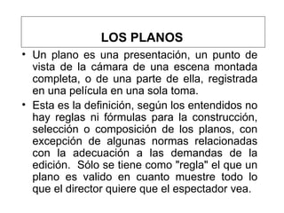 LOS PLANOS Un plano es una presentación, un punto de vista de la cámara de una escena montada completa, o de una parte de ella, registrada en una película en una sola toma.  Esta es la definición, según los entendidos no hay reglas ni fórmulas para la construcción, selección o composición de los planos, con excepción de algunas normas relacionadas con la adecuación a las demandas de la edición.  Sólo se tiene como "regla" el que un plano es valido en cuanto muestre todo lo que el director quiere que el espectador vea.  
