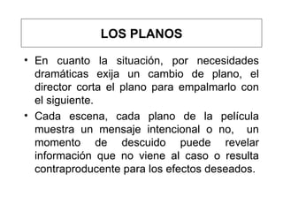 En cuanto la situación, por necesidades dramáticas exija un cambio de plano, el director corta el plano para empalmarlo con el siguiente. Cada escena, cada plano de la película muestra un mensaje intencional o no,  un momento de descuido puede revelar información que no viene al caso o resulta contraproducente para los efectos deseados.  LOS PLANOS 