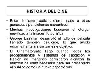 Estas ilusiones ópticas dieron paso a otras generadas por sistemas mecánicos .   M uchas investigaciones buscaron el otorgar movilidad a la imagen fotográfica .  George Eastman desarrolló el rollo de película llamado también celuloide, lo que ayudó enormemente a alcanzar este objetivo.  El Cinematógrafo llegó cuando todos los procedimientos y sistemas de captación y fijación de imágenes permitieron alcanzar la mayoría de edad necesaria para ser presentado al público como un nuevo espectáculo. HISTORIA DEL CINE 