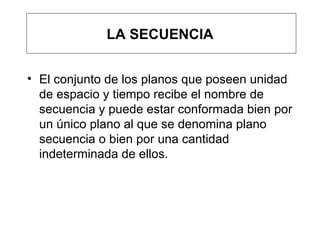 LA SECUENCIA El conjunto de los planos que poseen unidad de espacio y tiempo recibe el nombre de secuencia y puede estar conformada bien por un único plano al que se denomina plano secuencia o bien por una cantidad indeterminada de ellos.  