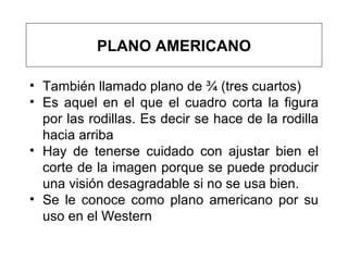 También llamado plano de ¾ (tres cuartos) E s aquel en el que el   cuadro corta la   figura   por   las rodillas . Es decir se hace de la rodilla hacia arriba Hay  de tenerse cuidado   con ajustar   bien el corte de la imagen   porque  se puede producir una visión desagradable si no se usa bien.  Se le conoce como plano americano por su uso en el Western PLANO AMERICANO 