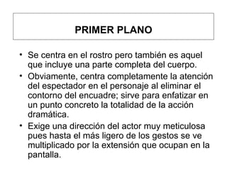 PRIMER PLANO S e centra en el rostro pero también es aquel que incluye una parte completa del cuerpo.  Obviamente, centra completamente la atención del espectador en el personaje al eliminar el contorno del encuadre; sirve para enfatizar en un punto concreto la totalidad de la acción dramática.  Exige una dirección del actor muy meticulosa pues hasta el más ligero de los gestos se ve multiplicado por la extensión que ocupan en la pantalla.   