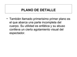 PLANO DE DETALLE También llamado primerisimo primer plano  es el que abarca una parte incompleta del cuerpo. Su utilidad es enfática y su abuso conlleva un cierto agotamiento visual del espectador. 