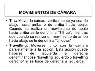 MOVIMIENTOS DE CÁMARA Tilt.:  Mover la cámara verticalmente ya sea de abajo hacia arriba o de arriba hacia abajo. Cuando se realiza un movimiento de abajo hacia arriba se le denomina “Tilt up”, mientras que cuando se realiza un movimiento de arriba hacia abajo se le denomina "tilt down“ Travelling:  Moverse junto con la cámara paralelamente a la acción. Esta acción puede hacerse de izquierda a derecha denominándose “travelling izquierdo o travelling derecho" si se hace de derecha a izquierda.  