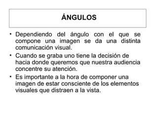 ÁNGULOS Dependiendo del ángulo con el que se compone una imagen se da una distinta comunicación visual.  Cuando se graba uno tiene la decisión de hacia donde queremos que nuestra audiencia concentre su atención.  Es importante a la hora de componer una imagen de estar consciente de los elementos visuales que distraen a la vista.    