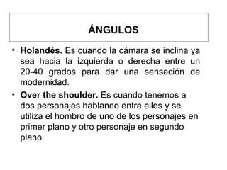 ÁNGULOS H olandés.  Es cuando la cámara se inclina ya sea hacia la izquierda o derecha entre un 20-40  grados  para dar una sensación de modernidad.  O ver the shoulder.  Es cuando tenemos a dos personajes hablando entre ellos y se utiliza el hombro de uno de los personajes en primer plano y otro personaje en segundo plano. 