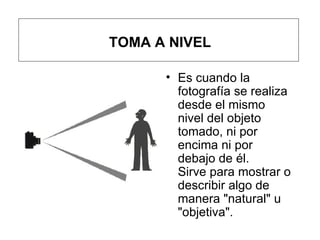 TOMA A NIVEL Es cuando la fotografía se realiza desde el mismo nivel del objeto tomado, ni por encima ni por debajo de él. Sirve para mostrar o describir algo de manera "natural" u "objetiva". 