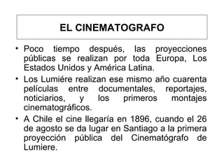 Poco tiempo después, las proyecciones públicas se realizan por toda Europa, Los Estados Unidos y América Latina.  Los Lumiére realizan ese mismo año cuarenta películas entre documentales, reportajes, noticiarios, y los primeros montajes cinematográficos.  A Chile el cine llegaría en 1896, cuando el 26 de agosto se da lugar en Santiago a la primera proyección pública del Cinematógrafo de Lumiere.  EL CINEMATOGRAFO 