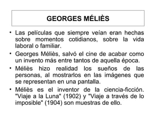 Las películas que siempre veían eran hechas sobre momentos cotidianos, sobre la vida laboral o familiar.  Georges Méliès , salvó el cine de acabar como un invento más entre tantos de aquella época.  Méliès hizo realidad los sueños de las personas, al mostrarlos en las imágenes que se representan en una pantalla.  Méliès es el  inventor  de la ciencia-ficción. "Viaje a la Luna" (1902) y "Viaje a través de lo imposible" (1904)  son muestras de ello.  GEORGES MÉLIÈS 