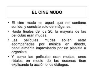 El cine mudo es aquel que no contiene sonido, y consiste solo de imágenes.  Hasta finales de los 20, la mayoría de las películas eran mudas.   L as películas mudas solían estar acompañadas por música en directo, habitualmente improvisada por un pianista u organista.  Y c omo las películas eran mudas, unos rótulos en medio de las escenas iban explicando la acción o los diálogos. EL CINE MUDO 