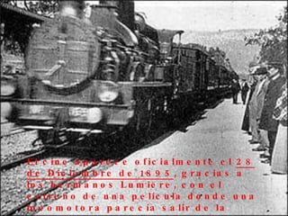 El cine aparece oficialmente el  28 de Diciembre de 1895 , gracias a los hermanos Lumiere, con el estreno de una película donde una locomotora parecía salir de la pantalla . 