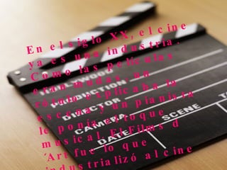 En el siglo XX, el cine ya es una industria. Como las películas eran mudas, un rótulo explicaba la escena y un pianista le ponía el toque musical. El Films d´Art fue lo que industrializó al cine en Francia 