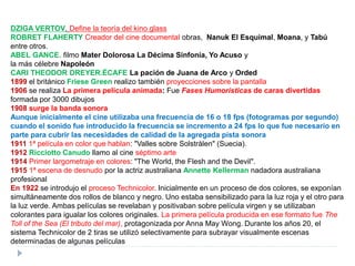 DZIGA VERTOV. Define la teoría del kino glass
ROBRET FLAHERTY Creador del cine documental obras, Nanuk El Esquimal, Moana, y Tabú
entre otros.
ABEL GANCE. filmo Mater Dolorosa La Décima Sinfonía, Yo Acuso y
la más célebre Napoleón
CARI THEODOR DREYER.ÉCAFE La pación de Juana de Arco y Orded
1899 el británico Friese Green realizo también proyecciones sobre la pantalla
1906 se realiza La primera película animada: Fue Fases Humorísticas de caras divertidas
formada por 3000 dibujos
1908 surge la banda sonora
Aunque inicialmente el cine utilizaba una frecuencia de 16 o 18 fps (fotogramas por segundo)
cuando el sonido fue introducido la frecuencia se incremento a 24 fps lo que fue necesario en
parte para cubrir las necesidades de calidad de la agregada pista sonora
1911 1ª película en color que hablan: "Valles sobre Solstrålen" (Suecia).
1912 Ricciotto Canudo llamo al cine séptimo arte
1914 Primer largometraje en colores: "The World, the Flesh and the Devil".
1915 1ª escena de desnudo por la actriz australiana Annette Kellerman nadadora australiana
profesional
En 1922 se introdujo el proceso Technicolor. Inicialmente en un proceso de dos colores, se exponían
simultáneamente dos rollos de blanco y negro. Uno estaba sensibilizado para la luz roja y el otro para
la luz verde. Ambas películas se revelaban y positivaban sobre película virgen y se utilizaban
colorantes para igualar los colores originales. La primera película producida en ese formato fue The
Toll of the Sea (El tributo del mar), protagonizada por Anna May Wong. Durante los años 20, el
sistema Technicolor de 2 tiras se utilizó selectivamente para subrayar visualmente escenas
determinadas de algunas películas
 