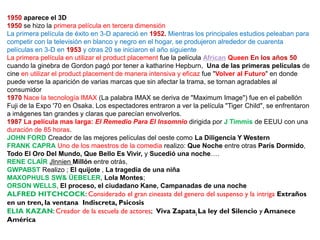 1950 aparece el 3D
1950 se hizo la primera película en tercera dimensión
La primera película de éxito en 3-D apareció en 1952. Mientras los principales estudios peleaban para
competir con la televisión en blanco y negro en el hogar, se produjeron alrededor de cuarenta
películas en 3-D en 1953 y otras 20 se iniciaron el año siguiente
La primera película en utilizar el product placement fue la película African Queen En los años 50
cuando la ginebra de Gordon pagó por tener a katharine Hepburn, Una de las primeras películas de
cine en utilizar el product placement de manera intensiva y eficaz fue "Volver al Futuro" en donde
puede verse la aparición de varias marcas que sin afectar la trama, se tornan agradables al
consumidor
1970 Nace la tecnología IMAX (La palabra IMAX se deriva de "Maximum Image") fue en el pabellón
Fuji de la Expo '70 en Osaka. Los espectadores entraron a ver la película "Tiger Child", se enfrentaron
a imágenes tan grandes y claras que parecían envolverlos.
1987 La película mas larga: El Remedio Para El Insomnio dirigida por J Timmis de EEUU con una
duración de 85 horas.
JOHN FORD Creador de las mejores películas del oeste como La Diligencia Y Western
FRANK CAPRA Uno de los maestros de la comedia realizo: Que Noche entre otras París Dormido,
Todo El Oro Del Mundo, Que Bello Es Vivir, y Sucedió una noche….
RENE CLAÍR Jlnnien Millón entre otrás,
GWPABST Realizo ; El quijote , La tragedia de una niña
MAXOPHULS SW& ÜEBELER, Lola Montes;
ORSON WELLS, El proceso, el ciudadano Kane, Campanadas de una noche
ALFRED HITCHCOCK: Considerado el gran cineasta del genero del suspenso y la intriga Extraños
en un tren, la ventana Indiscreta, Psicosis
ELIA KAZAN: Creador de la escuela de actores; Viva Zapata; La ley del Silencio y Amanece
América
 