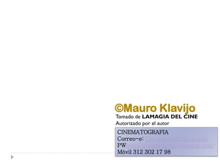 ©Mauro Klavijo
Tomado de LAMAGIA DEL CINE
Autorizado por el autor
CINEMATOGRAFIA
Correo-e: Clavijoluna@yahoo.com
PWhttp://mauroklavijo.blogspot.com/
Móvil 312 302 17 98
 
