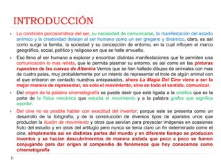 INTRODUCCIÓN
   La condición psicosomática del ser, su necesidad de comunicarse, la manifestación del estado
    anímico y la creatividad delatan al ser humano como un ser gregario y dinámico, claro, es así
    como surge la familia, la sociedad y su concepción de entorno, en la cual influyen el marco
    geográfico, social, político y religioso en que se halle envuelto.
   Eso llevo al ser humano a explorar y encontrar distintas manifestaciones que le permiten una
    comunicación lo mas relista, que le permita plasmar su entorno, es así como en las pinturas
    rupestres de las cuevas de Altamira Vemos que se han hallado dibujos de animales con mas
    de cuatro patas, muy probablemente por un intento de representar el trote de algún animal con
    el que entraron en contacto nuestros antepasados, ahora La Magia Del Cine viene a ser la
    mejor manera de representar, no solo el movimiento, sino en todo el sentido, comunicar.
   Del origen de la palabra cinematografía se puede decir que esta ligada a la cinética que es la
    parte de la física mecánica que estudia el movimiento y a la palabra grafos que significa
    escribir.
   Del cine no es posible hablar con exactitud del inventor; porque este se presenta como un
    desarrollo de la fotografía, y de la construcción de diversos tipos de aparatos unos que
    producían la ilusión de movimiento y otros que servían para proyectar imágenes en ocasiones
    fruto del estudio y en otras del artilugio pero nunca se tenia claro un fin determinado como el
    cine, simplemente así en distintas partes del mundo y en diferente tiempo se producían
    inventos y se hacían descubrimientos de manera aislada que poco a poco se fueron
    conjugando para dar origen al compendio de fenómenos que hoy conocemos como
    cinematografía
 