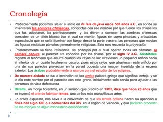 Cronología
   Probablemente podemos situar el inicio en la isla de java unos 500 años a.C. en sonde se
    inventaron las sombras chinescas, conocidas con ese nombre por que fueron los chinos los
    que las adoptaron, las perfeccionaron y las dieron a conocer, las sombras chinescas
    consisten de un telón blanco tras el cual se movían figuras en cuero pintadas y articuladas
    espectáculo que se solía iluminar con fuego desde la parte trasera, las personas que movían
    las figuras recitaban párrafos generalmente religiosos. Esto nos recuerda la proyección
    Posteriormente se tiene referencia, del principio por el cual operan todas las cámaras, la
    cámara oscura, al parecer era conocida por los chinos, por el siglo IV a.C. Aristóteles
    registro el fenómeno que ocurre cuando los rayos de luz atraviesan un pequeño orificio hacia
    el interior de un cuarto totalmente oscuro, pues estos rayos que atraviesan este orificio por
    una de sus paredes proyectan en la pared opuesta una imagen invertida de la escena
    exterior. Los árabes probablemente la usaron para el estudio de los eclipses.
   De manera aislada se da la invención de los lentes palabra griega que significa lenteja, y se
    le dio este nombre por el parecido con este grano, inicialmente solo servía para ayudar a las
    personas de vista defectuosa
   Rivalta, un monje florentino, en un sermón que predicó en 1305, dice que hace 20 años que
    se inventó el arte de fabricar lentes, uno de los más maravillosos artes.
   Lo antes expuesto, nos lleva a la convicción de que los lentes ópticos hacen su aparición a
    fines del siglo XIII, o a comienzos del XIV en la región de Venecia, y que parecen proceder
    de los monjes de algún monasterio desconocido.
   .
 