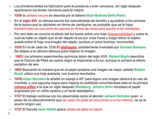    Los primeros lentes se fabricaron para la presbicia y eran convexos. Un siglo después
    aparecieron los lentes cóncavos para la miopía
   1558 la cámara oscura es descrita por el italiano Gian Battista Della Porta
   En el siglo XVI la cámara oscura iba reduciéndose de tamaño y ayudaban a los pintores
    de la época que la utilizaban en forma de cambuche, es probable que se le haya
    transformado en una serie de cajones en forma de mesa para ayudar a los retratistas
   Por otro lado se conocía el efecto del sol fuerte sobre una hoja (fotosensibilidad) y sobre la
    cual se halla un objeto que al ser dejado al sol por unas horas y luego retirar el objeto,
    queda sobre la hoja una imagen del objeto, aunque un poco borrosa, reconocible.
   1530 En la de cada de 1530 El diafragma, posiblemente inventado por Daniele Barbaro.
    Se adapto a la cámara obscura para mejorar la imagen.
   1663 Los primeros experimentos quimicos datan del siglo XVII. Robert Boyle describía
    que el Cloruro de Plata se vuelve negro al exponerse a la luz, aunque lo achacó al efecto
    oxidativo de aire.
   1663 Buscando la manera que en el papel quedara una imagen de mejor calidad Robert
    Boyle utilizo una hoja aceitada, con buenos resultados,
   1676Johan Sturmen le añadió un espejo a 45º para lograr una imagen derecha en ves de
    invertida, y una capucha negra para mejorar la visibilidad convirtiéndose esta en la primera
    cámara reflex a la que un siglo después Wurzburg Johann Zahn remplaza el papel
    engrasado por un vidrio opalino y un lente teleobjetivo.
   1727 El trabajo continúa con los alquimistas como el alemán Johann Schulze quien a
    pesar de su descubrimiento que las sales de plata se oscurecían a la luz intensa, no se le
    ocurre ningún uso.
   1737 El francés Jean Hellot aplica nitrato de plata en papel
 