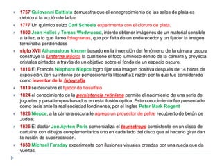    1757 Guiovanni Battista demuestra que el ennegrecimiento de las sales de plata es
    debido a la acción de la luz
   1777 Un químico suizo Carl Scheele experimenta con el cloruro de plata.
   1800 Jean Hellot y Tomas Wedwuood, intento obtener imágenes de un material sensible
    a la luz, a lo que llamo fotogramas, que por falta de un endurecedor y un fijador la imagen
    terminaba perdiéndose
   siglo XVII Athanasious kircner basado en la invención del fenómeno de la cámara oscura
    construye la Linterna Mágica la cual tiene el foco luminoso dentro de la cámara y proyecta
    cristales pintados a través de un objetivo sobre el fondo de un espacio oscuro.
   1816 El Francés Niephore Niepce logro fijar una imagen positiva después de 14 horas de
    exposición, (en su intento por perfeccionar la litografía); razón por la que fue considerado
    como inventor de la fotografía
   1819 se descubre el fijador de tiosulfato
   1824 el conocimiento de la persistencia retiniana permite el nacimiento de una serie de
    juguetes y pasatiempos basados en esta ilusión óptica. Este conocimiento fue presentado
    como tesis ante la real sociedad londinense, por el Ingles Peter Mark Rogent
   1826 Niepce, a la cámara oscura le agrego un proyector de peltre recubierto de betún de
    Judea;
   1826 El doctor Jon Ayrton Paris comercializa el taumatropo consistente en un disco de
    cartulina con dibujos complementarios uno en cada lado del disco que al hacerlo girar dan
    la ilusión de superposición.
   1830 Michael Faraday experimenta con ilusiones visuales creadas por una rueda que da
    vueltas.
 