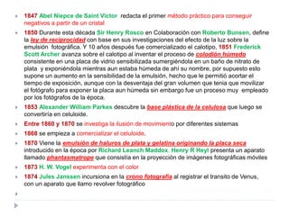    1847 Abel Niepce de Saint Victor redacta el primer método práctico para conseguir
    negativos a partir de un cristal
   1850 Durante esta década Sir Henry Rosco en Colaboración con Roberto Bunsen, define
    la ley de reciprocidad con base en sus investigaciones del efecto de la luz sobre la
    emulsión fotográfica. Y 10 años después fue comercializado el calotipo, 1851 Frederick
    Scott Archer avanza sobre el calotipo al inventar el proceso de colodión húmedo
    consistente en una placa de vidrio sensibilizada sumergiéndola en un baño de nitrato de
    plata y exponiéndola mientras aun estaba húmeda de ahí su nombre, por supuesto esto
    supone un aumento en la sensibilidad de la emulsión, hecho que le permitió acortar el
    tiempo de exposición, aunque con la desventaja del gran volumen que tenia que movilizar
    el fotógrafo para exponer la placa aun húmeda sin embargo fue un proceso muy empleado
    por los fotógrafos de la época.
   1853 Alexander William Parkes descubre la base plástica de la celulosa que luego se
    convertiría en celuloide.
   Entre 1860 y 1870 se investiga la ilusión de movimiento por diferentes sistemas
   1868 se empieza a comercializar el celuloide.
   1870 Viene la emulsión de haluros de plata y gelatina originando la placa seca
    introducido en la época por Richard Leanch Maddox. Henry R Heyl presenta un aparato
    llamado phantasmatrope que consistía en la proyección de imágenes fotográficas móviles
   1873 H. W. Vogel experimenta con el color
   1874 Jules Janssen incursiona en la crono fotografía al registrar el transito de Venus,
    con un aparato que llamo revolver fotográfico

 