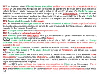1877 el fotógrafo ingles Edward James Muybridge registra por primera vez el movimiento de un
animal En una secuencia fotográfica; con la finalidad de decidir una discusión sobre si un caballo al
galope tenía en algún momento las cuatro patas en el aire. En el miso año Emile Reynaud al
zootropo le coloca en el centro un prisma triangular y lo llamo praxinoscopio, facilitando de esta
manera que el espectáculo pudiera ser observado por varios espectadores a la ves; Emile fue
perfeccionando su invento hasta llegar a proyectar sus imágenes por reflexión sobre una pantalla
1878 Tomas Alba Edison patenta el fonógrafo
1881 El norteamericano Georges Eastman, se asocia con William H. Walker, y crean su propia compañía,
diseñando un accesorio que contiene un carrete de papel emulsionado de 24 exposiciones, adaptable a la
mayoría de las cámaras fotográficas.
1884 George Eastman comercializa la primera película en rollo
1887 Es inventada la película de celuloide
1888 Reynaud patenta un teatro óptico en el que utiliza bandas dibujadas u coloreadas. En este mismo
año George Eastman lanza su cámara fotográfica Kodack
Fecha? James Clerk-Maxwel quien partiendo la teoría de la visón del color propuesta por Young-
Helmholtz Forma por primera vez la luz blanca y los colores espectrales valiéndose de la síntesis aditiva y
sustractiva del color
Fecha? Frederick Ives inventa un aparato que sirve para ver diapositivas en color el fotocromoscopio
1891 Tomas Alba Edison y W K Laurie Dickson inventan el Kinetografo una cámara que registra
imágenes en movimiento
1893 Tomas Alba Edison hizo construir en el patio de su laboratorio una barraca a la que denomino teatro
kinetoscopico y jocosamente llamado black Maria, nombre dado en la época a los coches celulares. Tenia
techo desplazable y podía girar sobre su base para orientarse según la posición del sol en cuyo interior
negro, se impresionaban las imágenes
1894 en EEUU serian exhibidas las imágenes cinematográficas de Edison en su kinetoscopio. Fue el
primero que a sus proyecciones aunque de forma individual las acompañaba de música de fondo.
1895 octubre Marx Skladanowski en Alemania también realizo exhibiciones cinematográficas en un music
hall
 