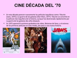 CINE DÉCADA DEL '70
•   En esta década parecen nuevamente las películas taquilleras como: Tiburón
    (Jaws, 1975) y La guerra de las galaxias (Star Wars, 1977). Tiburón se convirtió en
    la película más taquillera de la historia, aunque fue destronada rápidamente por
    La guerra de las galaxias dos años después.
•   En 1975 apareció la primera grabadora de video, Betamax de Sony, y el estreno
    de las primeras películas en este medio, dio paso a una nueva historia.
 