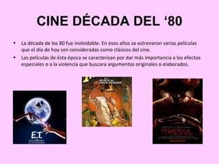 CINE DÉCADA DEL ‘80
•   La década de los 80 fue inolvidable. En esos años se estrenaron varias películas
    que el día de hoy son consideradas como clásicos del cine.
•   Las películas de ésta época se caracterizan por dar más importancia a los efectos
    especiales o a la violencia que buscara argumentos originales o elaborados.
 