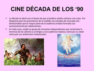 CINE DÉCADA DE LOS ‘90
•   La década se abrió con el deseo de que el público adulto volviera a las salas. Por
    desgracia para los promotores de la medida, los estudios de mercado aún
    demostraban que la mayor parte de la audiencia estaba formada casi
    exclusivamente por adolescentes.
•   En todo caso, surgió un grupo de cineastas independientes que reclamaba la
    herencia de los setenta y se dirigía a una audiencia madura, tanto por su edad
    como por sus ambiciones intelectuales.
 