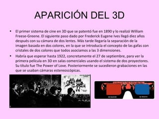 APARICIÓN DEL 3D
•   El primer sistema de cine en 3D que se patentó fue en 1890 y lo realizó William
    Freese-Greene. El siguiente paso dado por Frederick Eugene Ives llegó diez años
    después con su cámara de dos lentes. Más tarde llegaría la separación de la
    imagen basada en dos colores, en la que se introducía el concepto de las gafas con
    cristales de dos colores que todos asociamos a las 3 dimensiones.
•   Habría que esperar hasta 1922, concretamente el 27 de septiembre, para ver la
    primera película en 3D en salas comerciales usando el sistema de dos proyectores.
    Su título fue The Power of Love. Posteriormente se sucedieron grabaciones en las
    que se usaban cámaras estereoscópicas.
 