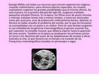 George Méliés usó todos sus recursos para simular experiencias mágicas,
creando rudimentarios -pero eficaces-efectos especiales, los noveles
realizadores captaron las grandes posibilidades que el invento ofrecía. De
esta manera, en la primera década del siglo XX, surgieron múltiples
pequeños estudios fílmicos. En la época, los filmes eran de pocos minutos
y metraje, trataban temas más o menos simples, y tanto por decorados
como por vestuario, eran de producción relativamente barata. Además, la
técnica no había resuelto el problema del sonido, por lo que las funciones
se acompañaban con un piano y un relator. Pero en este tiempo surgieron
la casi totalidad de los géneros cinematográficos,el género ausente fue,
por supuesto, la comedia musical, que debería esperar hasta la aparición
del cine sonoro. También en la época se produjeron los primeros juicios
en torno a los derechos del autor de las adaptaciones de novelas y obras
teatrales al cine, lo que llevaría con el tiempo a la creación de las
franquicias cinematográficas basadas en personajes o sagas.
 