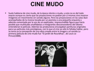 CINE MUDO
•   Suele hablarse de cine mudo, de la época silente o muda, y esto no es del todo
    exacto aunque es cierto que las proyecciones no podían por sí mismas sino mostrar
    imágenes en movimiento sin sonido alguno. Pero las proyecciones en las salas iban
    acompañadas de la música tocada por un pianista o una pequeña orquesta y
    además comentada por la voz de un explicador, imprescindible figura que hacía
    posible que multitudes analfabetas o inmigrantes desconocedores del idioma
    entendieran la película. Además las productoras encargaban partituras originales
    para sus películas más prestigiosas, con lo que al cine ya sólo le faltaba hablar, pero
    se tenía ya la concepción de una obra creada entre la imagen y el sonido.La
    primera película de cine mudo fue “El jardín de Roundhay”, de Louis Le
    Prince(1888).
 