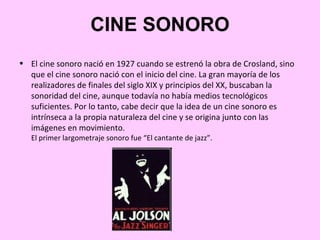 CINE SONORO
• El cine sonoro nació en 1927 cuando se estrenó la obra de Crosland, sino
  que el cine sonoro nació con el inicio del cine. La gran mayoría de los
  realizadores de finales del siglo XIX y principios del XX, buscaban la
  sonoridad del cine, aunque todavía no había medios tecnológicos
  suficientes. Por lo tanto, cabe decir que la idea de un cine sonoro es
  intrínseca a la propia naturaleza del cine y se origina junto con las
  imágenes en movimiento.
   El primer largometraje sonoro fue “El cantante de jazz”.
 